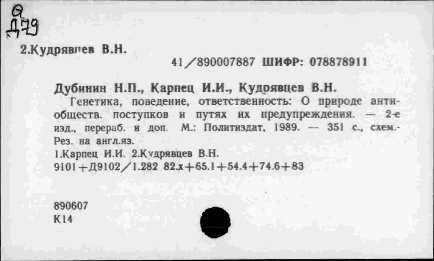 ﻿2.Кудрявпев В.Н.
41/890007887 ШИФР: 078878911
Дубинин Н.П., Карпец И.И., Кудрявцев В.Н.
Генетика, поведение, ответственность: О природе антиобществ. поступков и путях их предупреждения. — 2-е изд., перераб. и доп М.: Политиздат, 1989. — 351 с., схем -Рез. на англ.яз.
ГКарпец И.И. 2.Клдрявцев В.Н.
9101-гД9102/1.282 82л+65.1+54.4+74.6+83
890607
К14